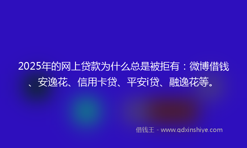 2025年的网上贷款为什么总是被拒有：微博借钱、安逸花、信用卡贷、平安i贷、融逸花等。