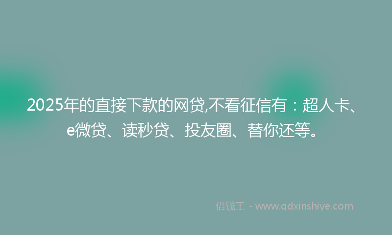 2025年的直接下款的网贷,不看征信有：超人卡、e微贷、读秒贷、投友圈、替你还等。
