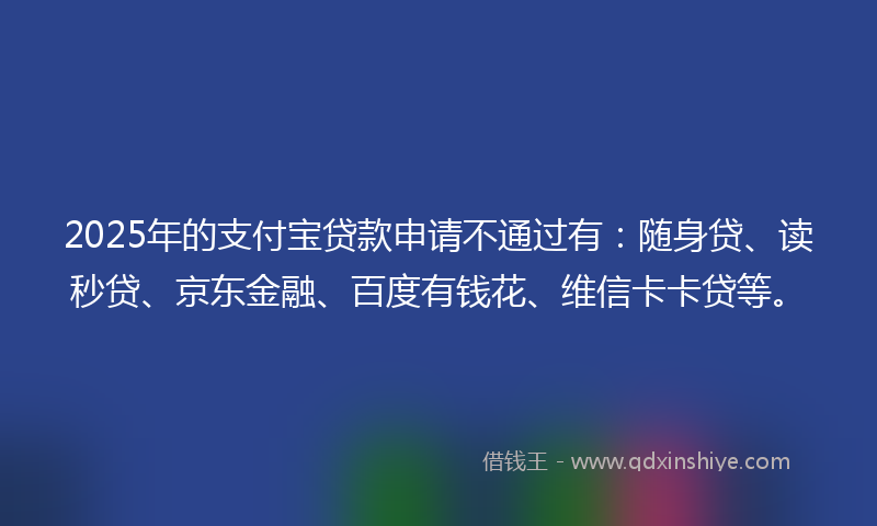 2025年的支付宝贷款申请不通过有：随身贷、读秒贷、京东金融、百度有钱花、维信卡卡贷等。