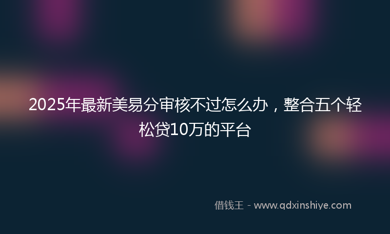 2025年最新美易分审核不过怎么办，整合五个轻松贷10万的平台