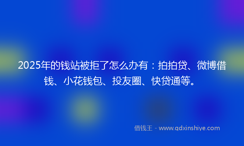 2025年的钱站被拒了怎么办有：拍拍贷、微博借钱、小花钱包、投友圈、快贷通等。