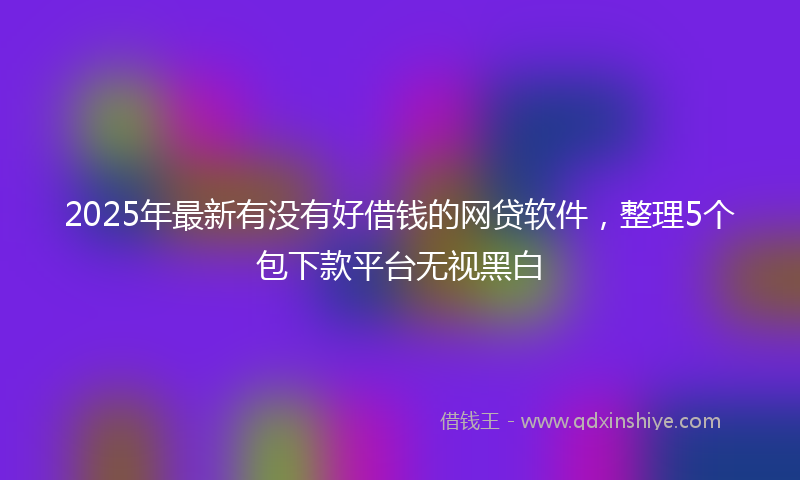 2025年最新有没有好借钱的网贷软件，整理5个包下款平台无视黑白