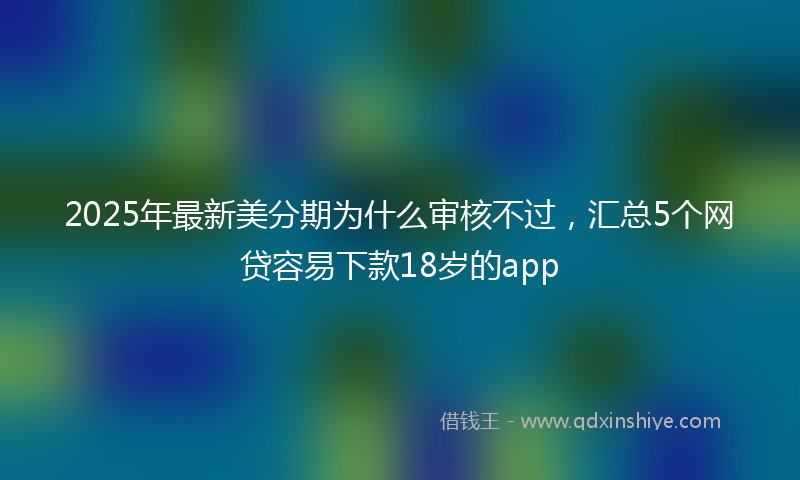 2025年最新美分期为什么审核不过，汇总5个网贷容易下款18岁的app