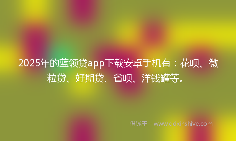 2025年的蓝领贷app下载安卓手机有：花呗、微粒贷、好期贷、省呗、洋钱罐等。