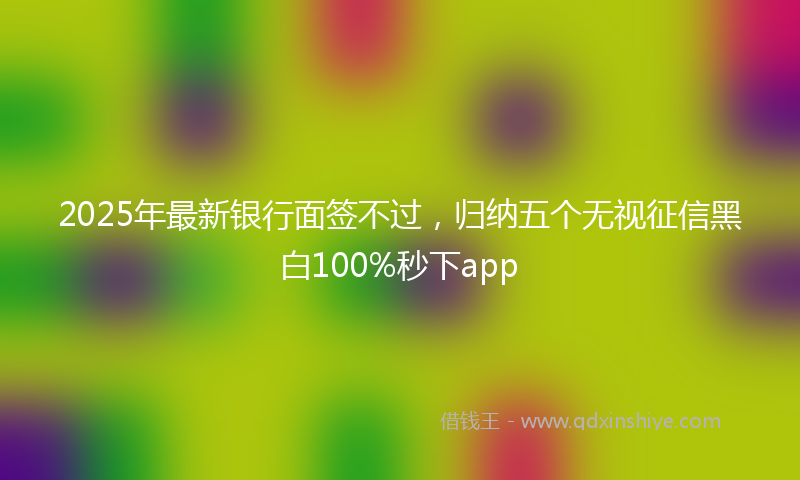 2025年最新银行面签不过，归纳五个无视征信黑白100%秒下app