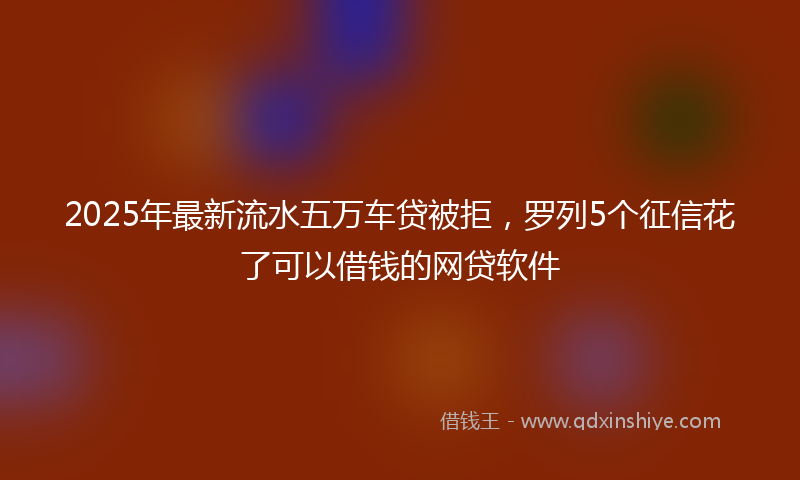 2025年最新流水五万车贷被拒，罗列5个征信花了可以借钱的网贷软件