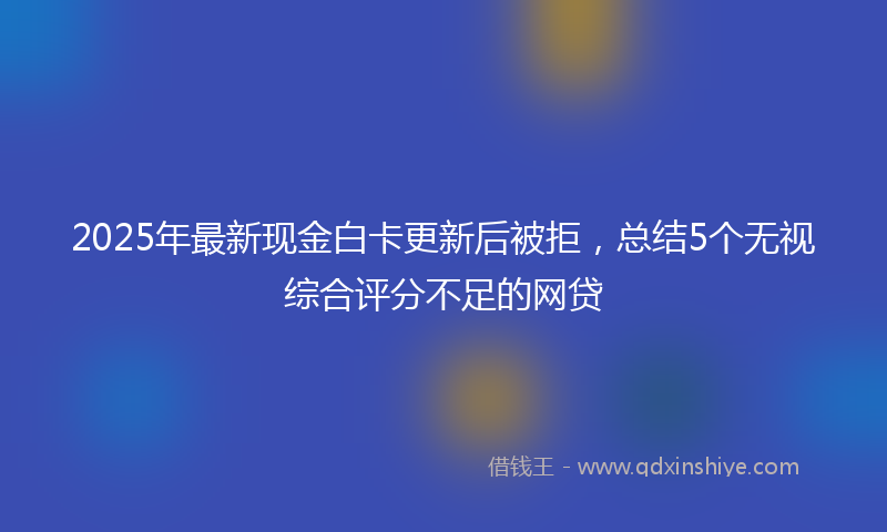 2025年最新现金白卡更新后被拒，总结5个无视综合评分不足的网贷