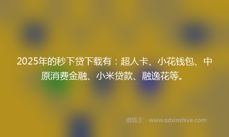 2025年的秒下贷下载有：超人卡、小花钱包、中原消费金融、小米贷款、融逸花等。