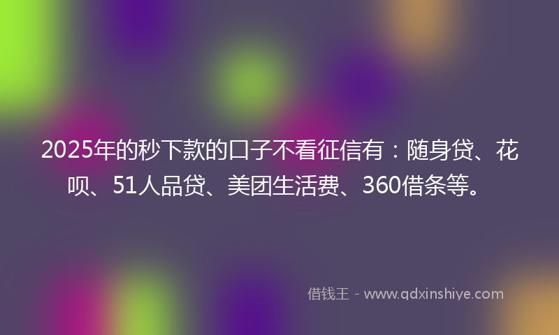 2025年的秒下款的口子不看征信有：随身贷、花呗、51人品贷、美团生活费、360借条等。