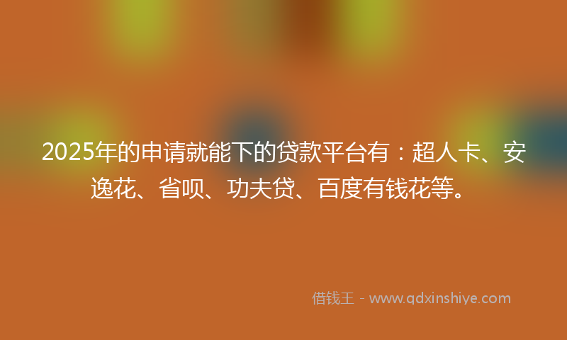 2025年的申请就能下的贷款平台有：超人卡、安逸花、省呗、功夫贷、百度有钱花等。