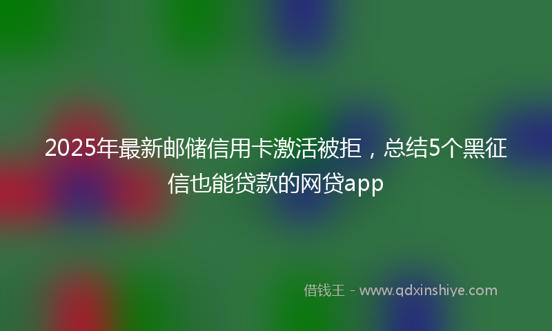 2025年最新邮储信用卡激活被拒，总结5个黑征信也能贷款的网贷app