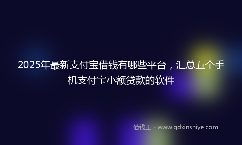 2025年最新支付宝借钱有哪些平台，汇总五个手机支付宝小额贷款的软件