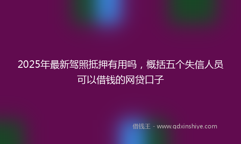 2025年最新驾照抵押有用吗，概括五个失信人员可以借钱的网贷口子