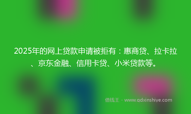 2025年的网上贷款申请被拒有：惠商贷、拉卡拉、京东金融、信用卡贷、小米贷款等。