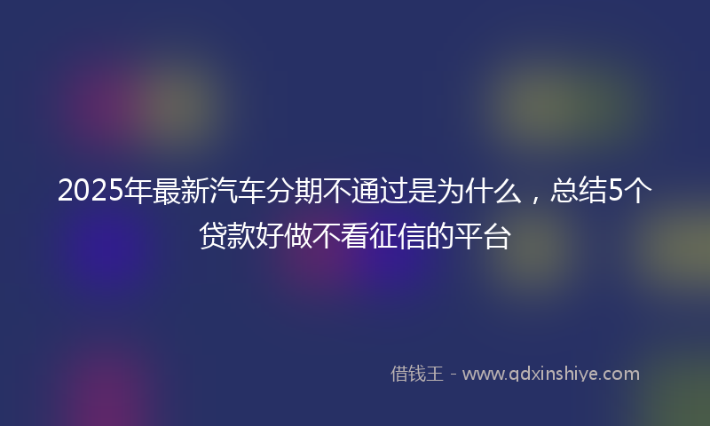 2025年最新汽车分期不通过是为什么，总结5个贷款好做不看征信的平台