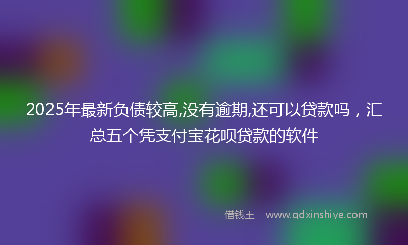 2025年最新负债较高,没有逾期,还可以贷款吗，汇总五个凭支付宝花呗贷款的软件