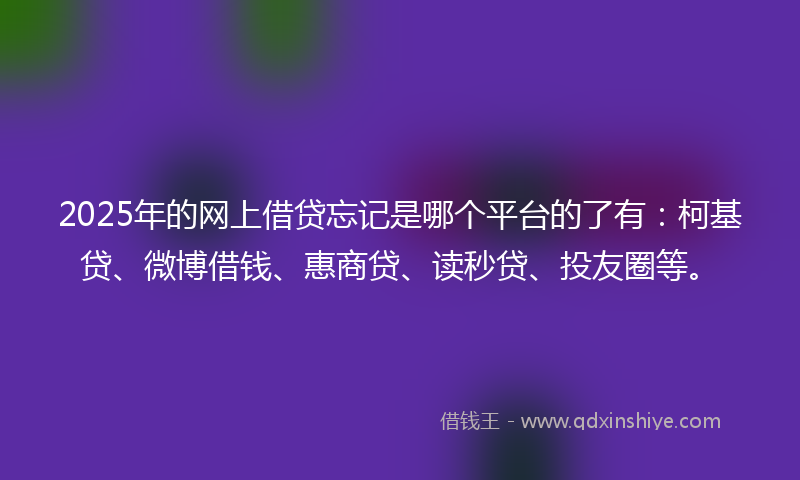 2025年的网上借贷忘记是哪个平台的了有：柯基贷、微博借钱、惠商贷、读秒贷、投友圈等。