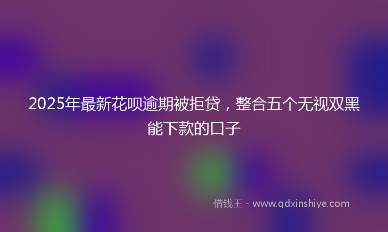 2025年最新花呗逾期被拒贷，整合五个无视双黑能下款的口子