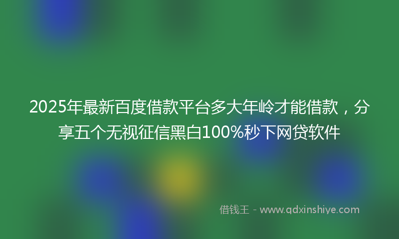2025年最新百度借款平台多大年岭才能借款，分享五个无视征信黑白100%秒下网贷软件
