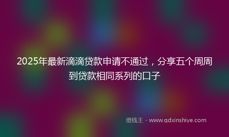 2025年最新滴滴贷款申请不通过，分享五个周周到贷款相同系列的口子