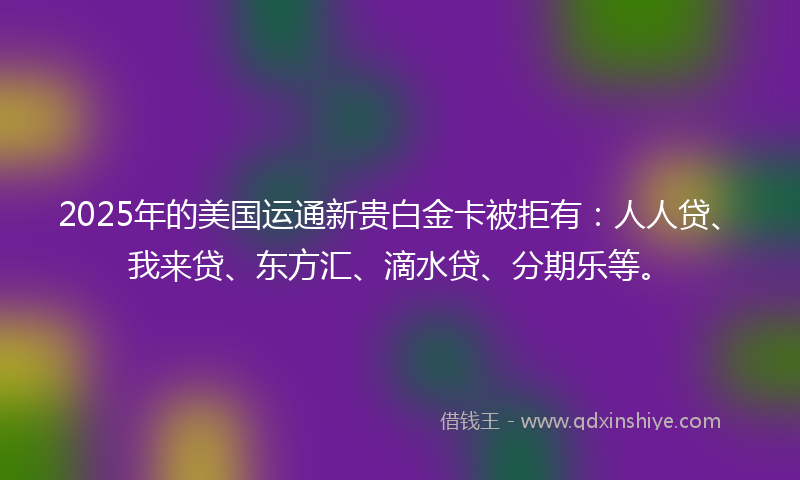 2025年的美国运通新贵白金卡被拒有：人人贷、我来贷、东方汇、滴水贷、分期乐等。