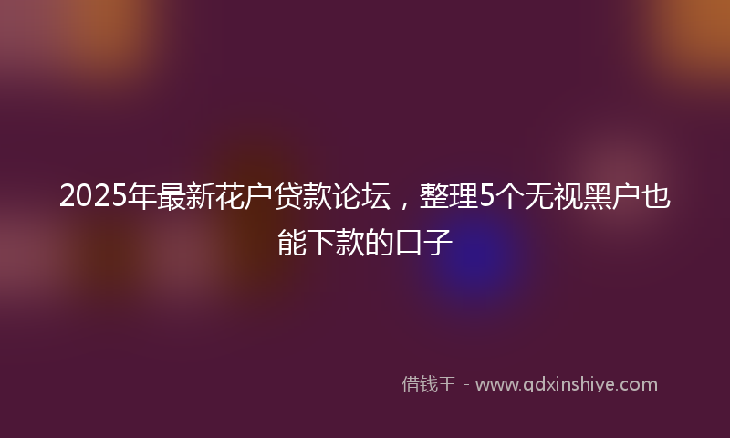 2025年最新花户贷款论坛，整理5个无视黑户也能下款的口子