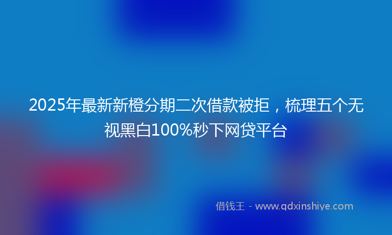 2025年最新新橙分期二次借款被拒，梳理五个无视黑白100%秒下网贷平台