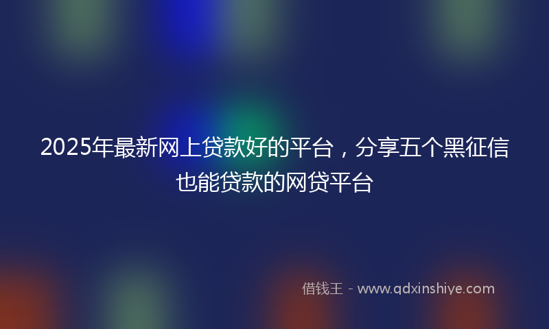 2025年最新网上贷款好的平台，分享五个黑征信也能贷款的网贷平台