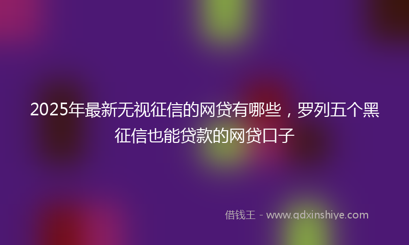 2025年最新无视征信的网贷有哪些，罗列五个黑征信也能贷款的网贷口子