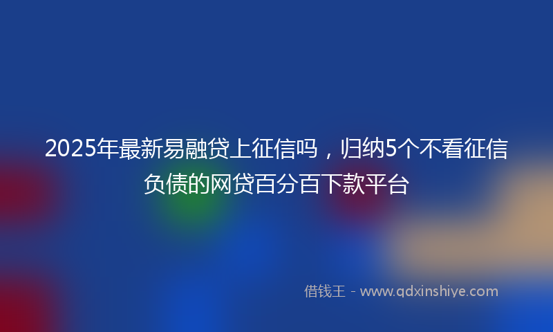 2025年最新易融贷上征信吗，归纳5个不看征信负债的网贷百分百下款平台