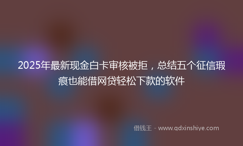 2025年最新现金白卡审核被拒，总结五个征信瑕疵也能借网贷轻松下款的软件