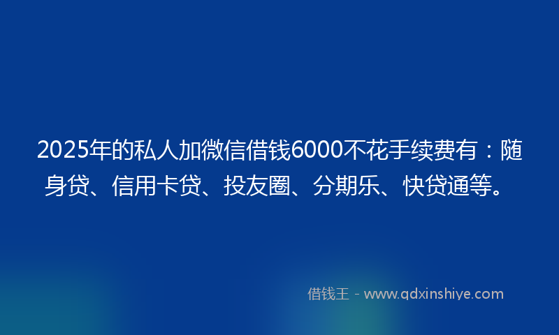2025年的私人加微信借钱6000不花手续费有：随身贷、信用卡贷、投友圈、分期乐、快贷通等。
