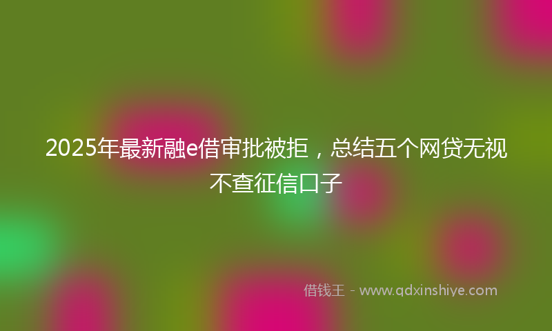 2025年最新融e借审批被拒，总结五个网贷无视不查征信口子