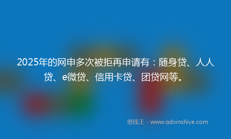 2025年的网申多次被拒再申请有：随身贷、人人贷、e微贷、信用卡贷、团贷网等。