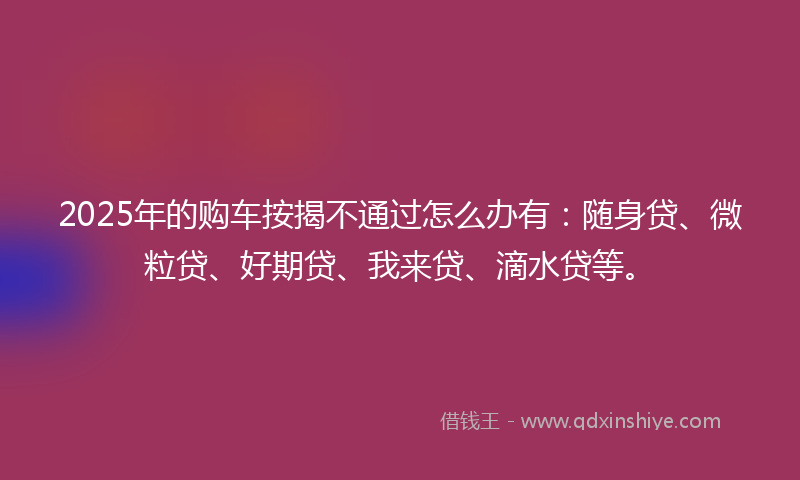 2025年的购车按揭不通过怎么办有：随身贷、微粒贷、好期贷、我来贷、滴水贷等。