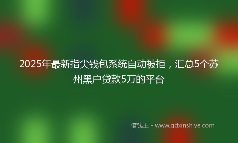 2025年最新指尖钱包系统自动被拒，汇总5个苏州黑户贷款5万的平台