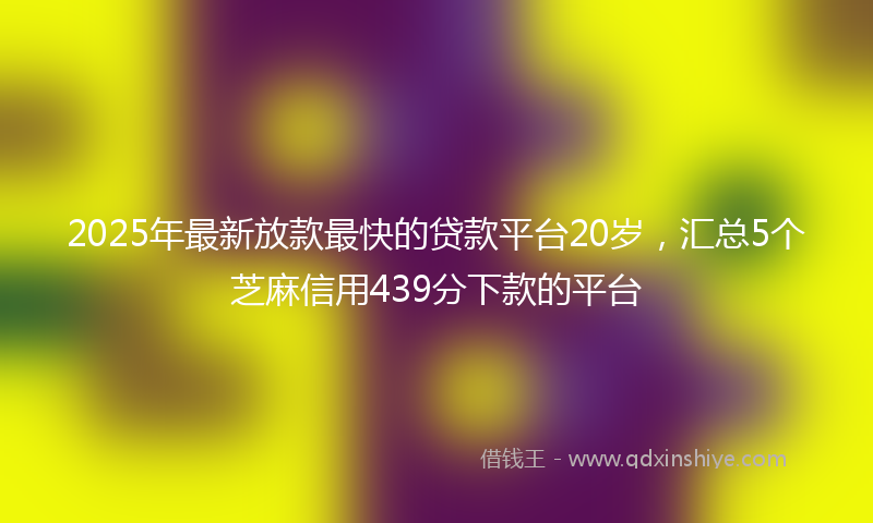 2025年最新放款最快的贷款平台20岁，汇总5个芝麻信用439分下款的平台