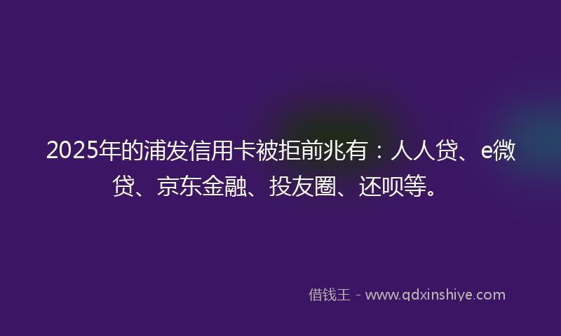 2025年的浦发信用卡被拒前兆有：人人贷、e微贷、京东金融、投友圈、还呗等。