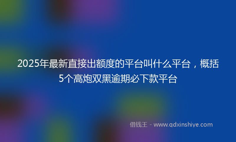 2025年最新直接出额度的平台叫什么平台，概括5个高炮双黑逾期必下款平台