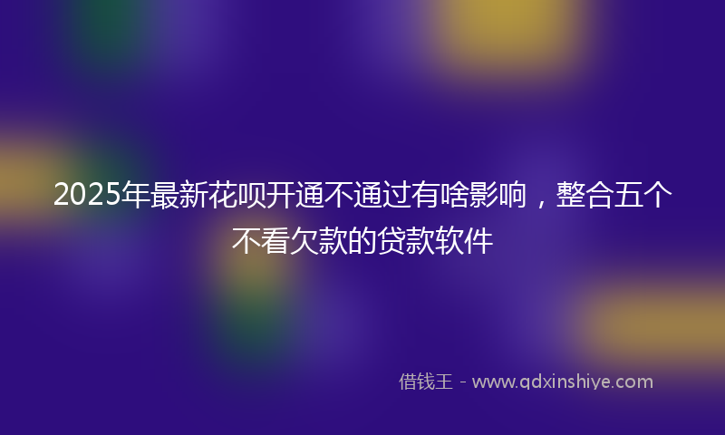 2025年最新花呗开通不通过有啥影响，整合五个不看欠款的贷款软件