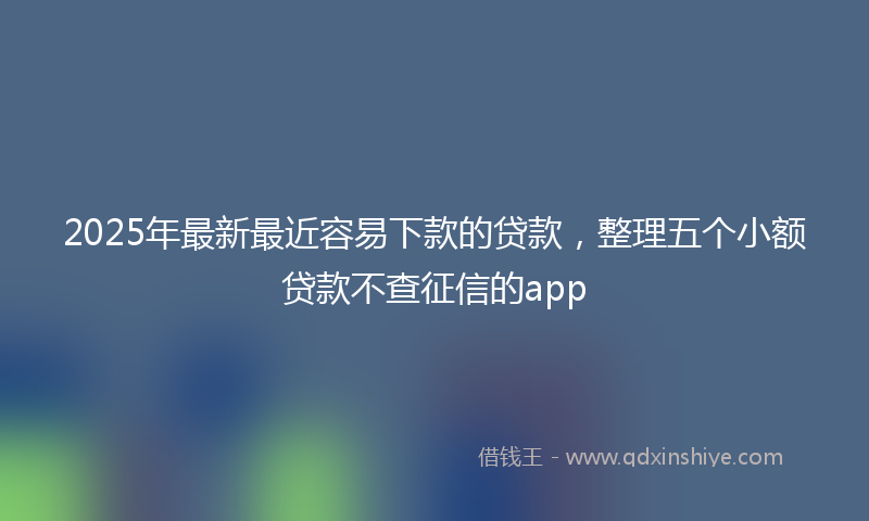 2025年最新最近容易下款的贷款，整理五个小额贷款不查征信的app