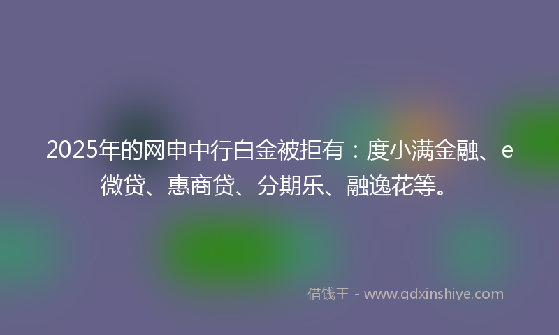 2025年的网申中行白金被拒有：度小满金融、e微贷、惠商贷、分期乐、融逸花等。