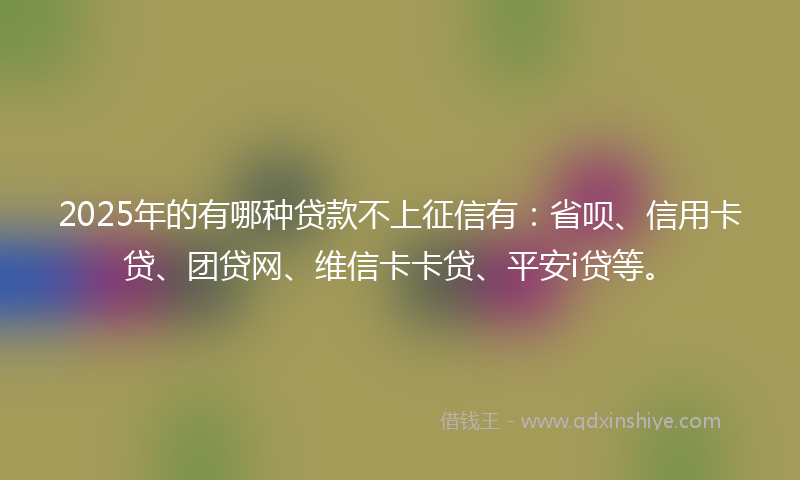 2025年的有哪种贷款不上征信有：省呗、信用卡贷、团贷网、维信卡卡贷、平安i贷等。