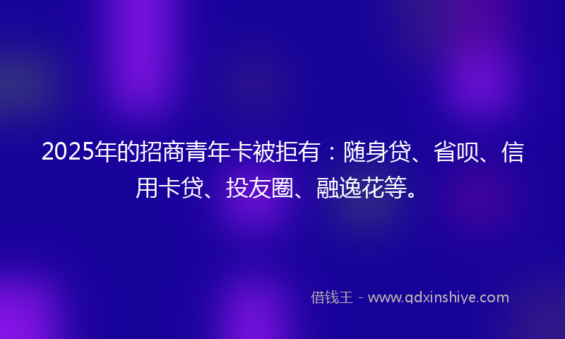 2025年的招商青年卡被拒有：随身贷、省呗、信用卡贷、投友圈、融逸花等。
