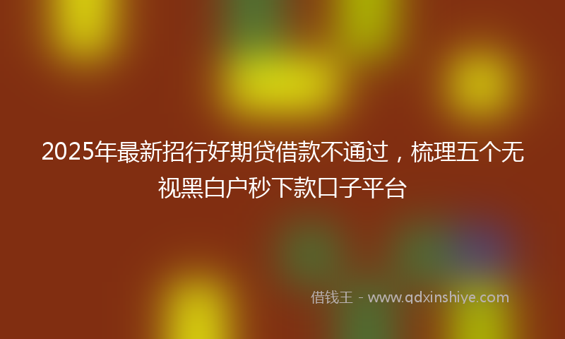 2025年最新招行好期贷借款不通过，梳理五个无视黑白户秒下款口子平台
