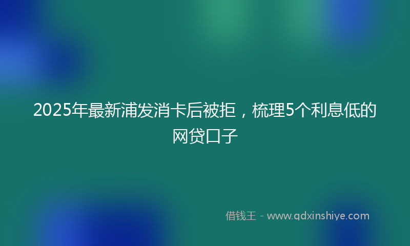 2025年最新浦发消卡后被拒，梳理5个利息低的网贷口子