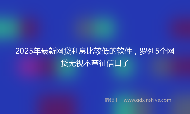 2025年最新网贷利息比较低的软件，罗列5个网贷无视不查征信口子