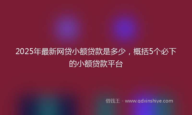 2025年最新网贷小额贷款是多少，概括5个必下的小额贷款平台
