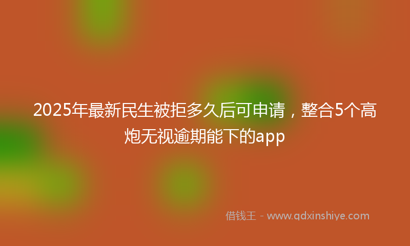2025年最新民生被拒多久后可申请，整合5个高炮无视逾期能下的app