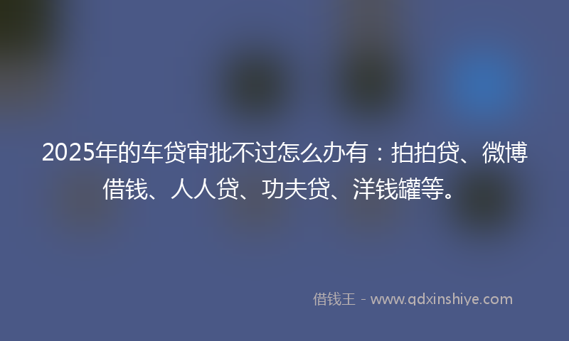 2025年的车贷审批不过怎么办有：拍拍贷、微博借钱、人人贷、功夫贷、洋钱罐等。